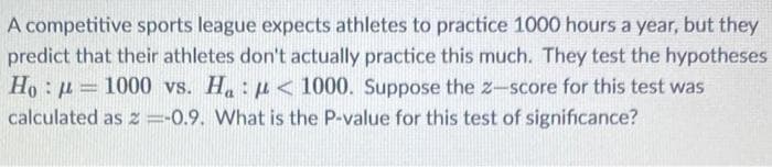 A competitive sports league expects athletes to practice 1000 hours a year, but they
predict that their athletes don't actually practice this much. They test the hypotheses
Ho : u = 1000 vs. H: u < 1000. Suppose the z-score for this test was
calculated as z =-0.9. What is the P-value for this test of significance?
