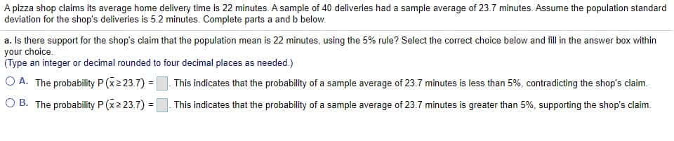 A pizza shop claims its average home delivery time is 22 minutes. A sample of 40 deliveries had a sample average of 23.7 minutes. Assume the population standard
deviation for the shop's deliveries is 5.2 minutes. Complete parts a and b below.
a. Is there support for the shop's claim that the population mean is 22 minutes, using the 5% rule? Select the correct choice below and fill in the answer box within
your choice.
(Type an integer or decimal rounded to four decimal places as needed.)
O A. The probability P (x2 23.7) =. This indicates that the probability of a sample average of 23.7 minutes is less than 5%, contradicting the shop's claim.
O B. The probability P (x2 23.7) = This indicates that the probability of a sample average of 23.7 minutes is greater than 5%, supporting the shop's claim.
