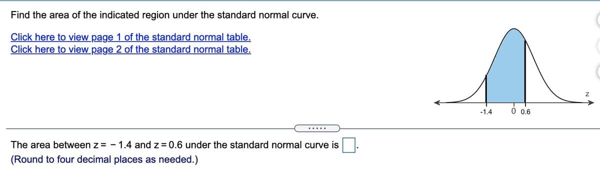 Find the area of the indicated region under the standard normal curve.
Click here to view page 1 of the standard normal table.
Click here to view page 2 of the standard normal table.
-1.4
0 0.6
The area between z= - 1.4 and z = 0.6 under the standard normal curve is
(Round to four decimal places as needed.)

