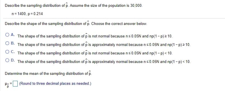 Describe the sampling distribution of p. Assume the size of the population is 30,000.
n= 1400, p = 0.214
Describe the shape of the sampling distribution of p. Choose the correct answer below.
O A. The shape of the sampling distribution of p is not normal because ns0.05N and np(1- p) 2 10.
O B. The shape of the sampling distribution of p is approximately normal because ns0.05N and np(1- p) 2 10.
O C. The shape of the sampling distribution of p is not normal because ns0.05N and np(1- p) < 10.
O D. The shape of the sampling distribution of p is approximately normal because ns0.05N and np(1 - p) < 10.
Determine the mean of the sampling distribution of p.
Ha
(Round to three decimal places as needed.)
