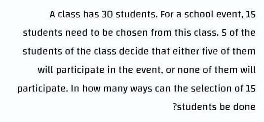 A class has 30 students. For a school event, 15
students need to be chosen from this class. 5 of the
students of the class decide that either five of them
will participate in the event, or none of them will
participate. In how many ways can the selection of 15
?students be done
