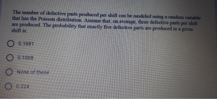 The number of defective parts produced per shift can be modeled using a random variable
that has the Poisson distribution. Assume that, on average, three defective parts per shift
are produced. The probability that exactly five defective parts are produced in a given
shift is:
O 0.1681
O 0.1008
None of these
O 0.224
