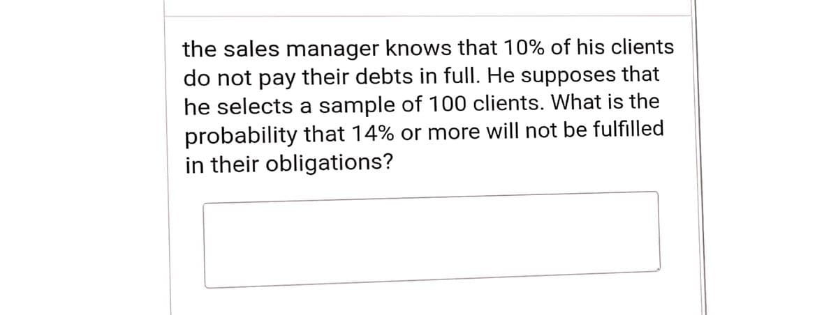 the sales manager knows that 10% of his clients
do not pay their debts in full. He supposes that
he selects a sample of 100 clients. What is the
probability that 14% or more will not be fulfilled
in their obligations?
