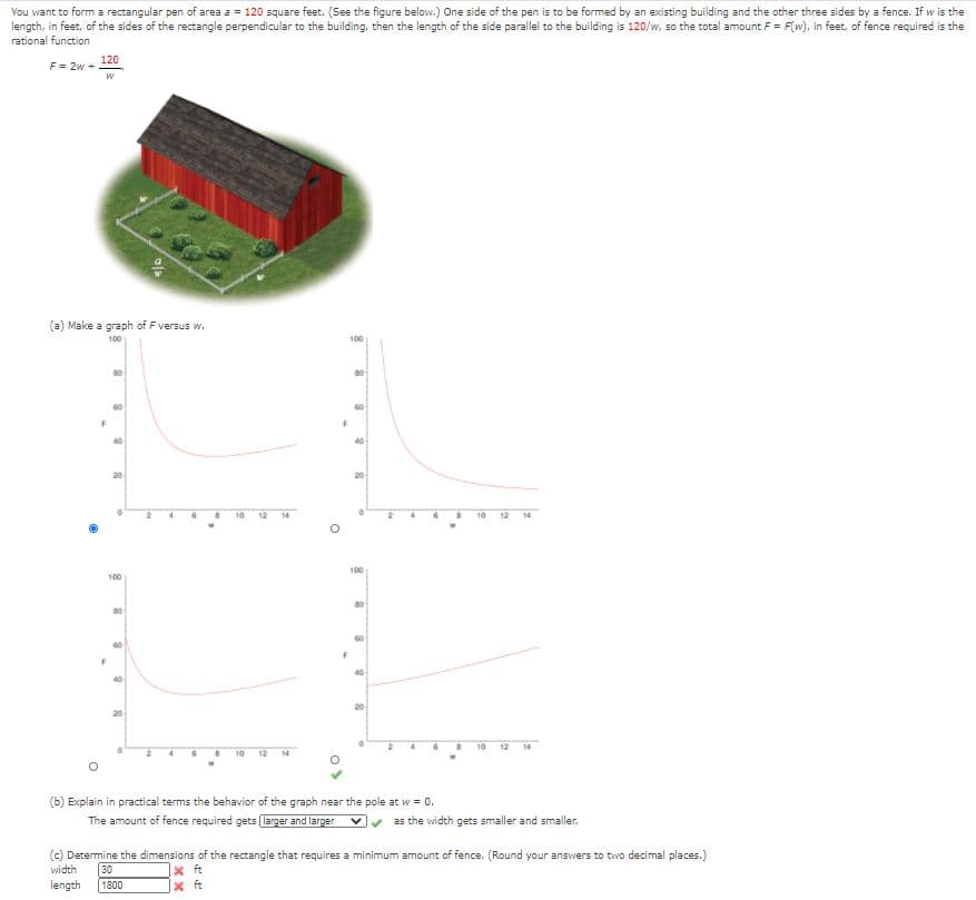 You want to form a rectangular pen of area a = 120 square feet. (See the figure below.) One side of the pen is to be formed by an existing building and the other three sides by a fence. If w is the
length, in feet, of the sides of the rectangle perpendicular to the building, then the length of the side parallel to the building is 120/w, so the total amount F = F(w), in feet, of fence required is the
rational function
120
F = 2w +
(a) Make a graph of Fversus w.
100
100
60
40
20
20
10
12
14
10
12
14
100
100
20
20
10
12
14
10
12
14
(b) Explain in practical terms the behavior of the graph near the pole at w = 0.
The amount of fence required gets larger and larger
as the width gets smaller and smaller.
(c) Determine the dimensions of the rectangle that requires a minimum amount of fence. (Round your answers to two decimal places.)
width
30
length
|x ft
x ft
1800
