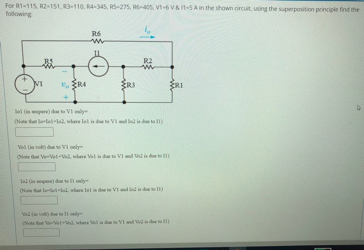 For R1=115, R2=151, R3=110, R4=345, R5-275, R6=405, V1=6 V & 11=5 A in the shown circuit, using the superposition principle find the
following:
R6
R5
R2
V1
R4
R3
ERI
lol (in ampere) due to V1 only=
(Note that Io=Io1+Io2, where Iol is due to V1 and Io2 is due to I1)
Vol (in volt) due to V1 only=
(Note that Vo=Vo1+Vo2, where Vol is due to V1 and Vo2 is due to I1)
Io2 (in ampere) due to Il only=
(Note that Io=Io1+Io2, where Iol is due to V1 and Io2 is due to Il)
No2 (in volt) due to Il only-
(Note that Vo=Vol+Vo2. where Vol is due to V1 and Vo2 is due to Il)
