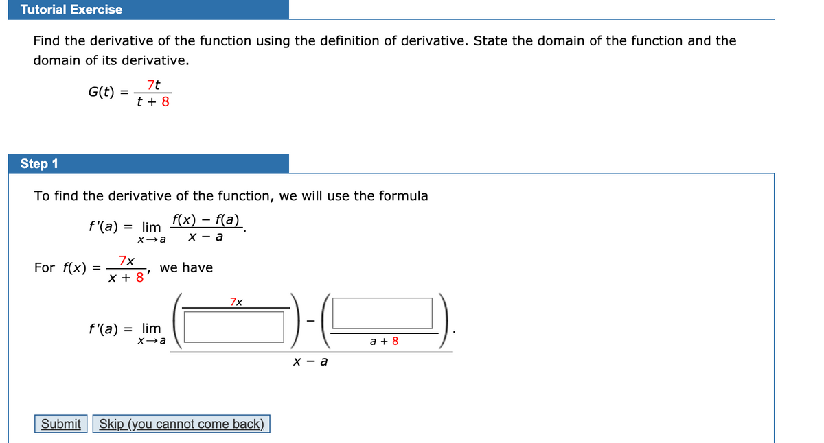 Tutorial Exercise
Find the derivative of the function using the definition of derivative. State the domain of the function and the
domain of its derivative.
7t
G(t) :
%D
t + 8
Step 1
To find the derivative of the function, we will use the formula
f(x) – f(a)
f'(a)
lim
х — а
7x
For f(x)
we have
1.
X + 8
7x
f'(a) = lim
a + 8
х — а
Submit
Skip (you cannot come back)

