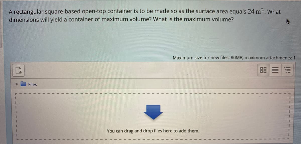 A rectangular square-based open-top container is to be made so as the surface area equals 24 m2. What
dimensions will yield a container of maximum volume? What is the maximum volume?
Maximum size for new files: 80MB, maximum attachments: 1
Files
You can drag and drop files here to add them.
I!!
