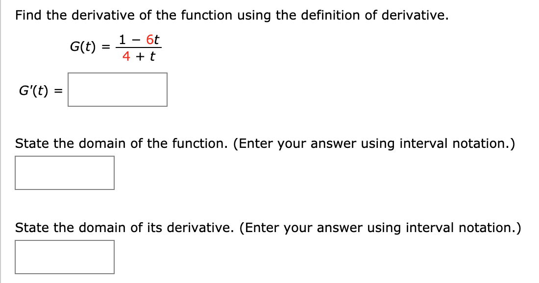 Find the derivative of the function using the definition of derivative.
1 -
6t
G(t)
4 + t
G'(t) :
%3D
State the domain of the function. (Enter your answer using interval notation.)
State the domain of its derivative. (Enter your answer using interval notation.)

