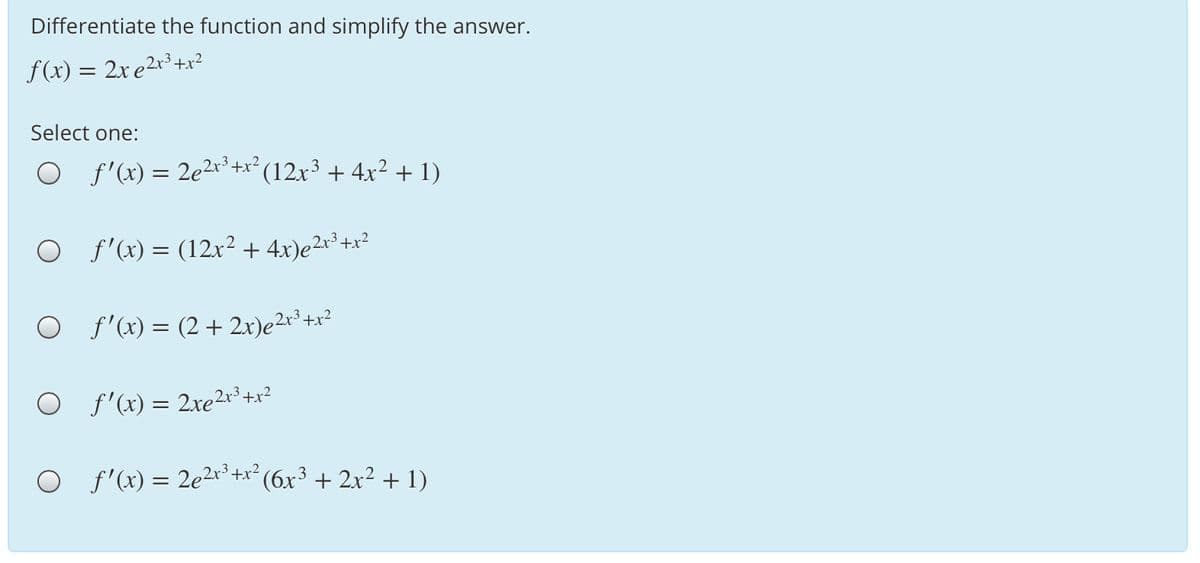 Differentiate the function and simplify the answer.
f(x) = 2x e2r³+x?
Select one:
O f'(x) = 2e2x³ +x² (12x³ + 4x²2 + 1)
O f'(x) = (12x2 + 4x)e²r³+x²
O f'x) = (2+ 2x)e2r³+x²
O f'(x) = 2xe²r° +x?
O f'(x) = 2e2x* +x² (6x³ + 2x²+ 1)
