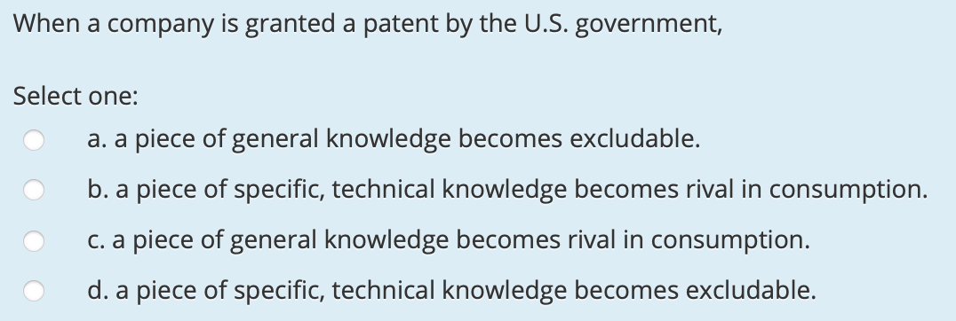 When a company is granted a patent by the U.S. government,
Select one:
a. a piece of general knowledge becomes excludable.
b. a piece of specific, technical knowledge becomes rival in consumption.
C. a piece of general knowledge becomes rival in consumption.
d. a piece of specific, technical knowledge becomes excludable.

