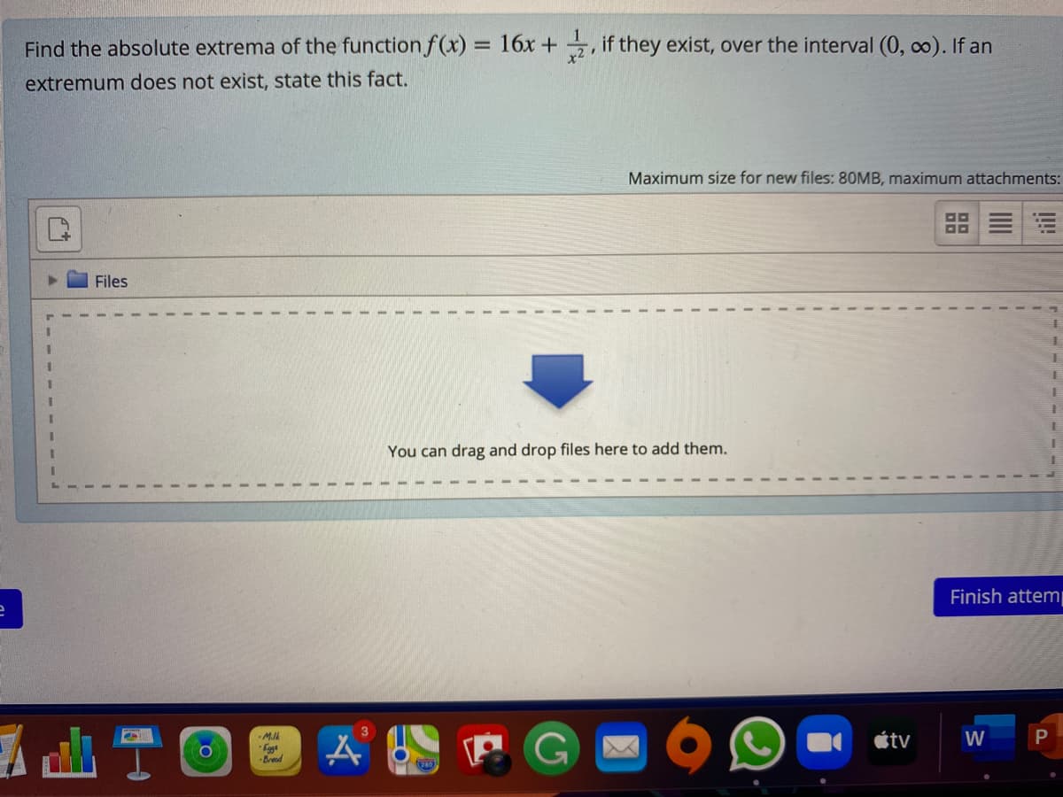 Find the absolute extrema of the function f(x) = 16x + if they exist, over the interval (0, co). If an
%3D
extremum does not exist, state this fact.
Maximum size for new files: 80MB, maximum attachments:
Files
3.
You can drag and drop files here to add them.
Finish attem
3
étv
W
-Milk
Fggt
-Breed
