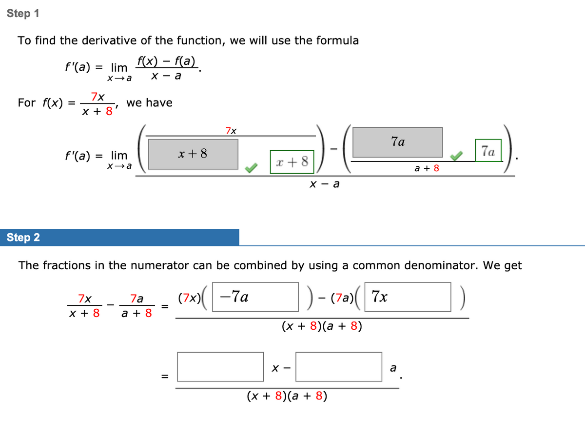 Step 1
To find the derivative of the function, we will use the formula
f(x) – f(a)
f'(a) = lim
X а
х — а
7x
For f(x)
we have
X + 8
7x
7a
f'(a) = lim
x + 8
7a
x + 8
Xa
a + 8
X — а
Step 2
The fractions in the numerator can be combined by using a common denominator. We get
(7x)( -7a
)- (7a)( 7x
7x
7a
-
%D
X + 8
a + 8
(x + 8)(a + 8)
х —
a
(x + 8)(a + 8)
II
