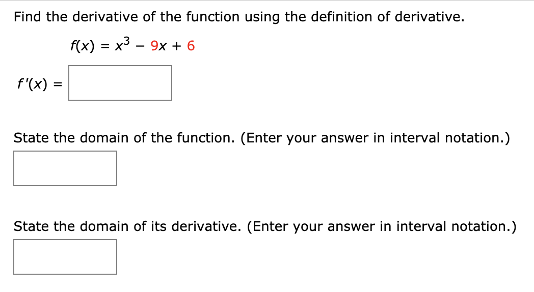 Find the derivative of the function using the definition of derivative.
f(x) = x3 - 9x + 6
f'(x)
State the domain of the function. (Enter your answer in interval notation.)
State the domain of its derivative. (Enter your answer in interval notation.)
