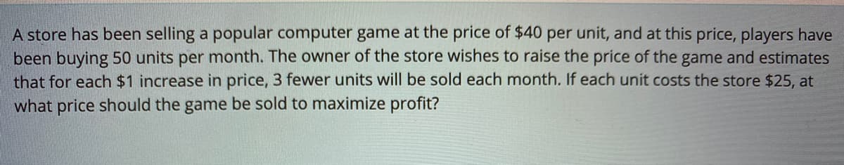A store has been selling a popular computer game at the price of $40 per unit, and at this price, players have
been buying 50 units per month. The owner of the store wishes to raise the price of the game and estimates
that for each $1 increase in price, 3 fewer units will be sold each month. If each unit costs the store $25, at
what price should the game be sold to maximize profit?
