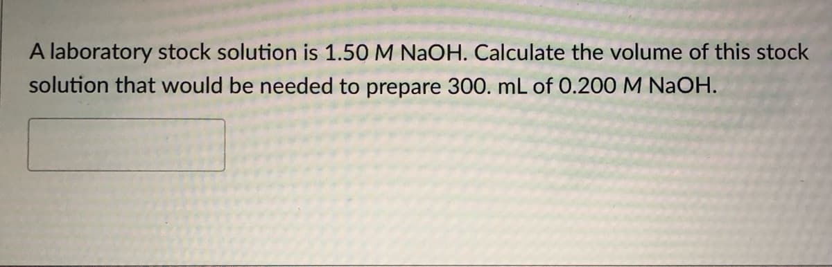 A laboratory stock solution is 1.50 M NAOH. Calculate the volume of this stock
solution that would be needed to prepare 300. mL of 0.200 M NaOH.
