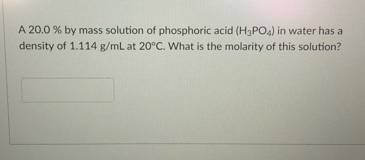 A 20.0 % by mass solution of phosphoric acid (H3PO4) in water has a
density of 1.114 g/mL at 20°C. What is the molarity of this solution?
