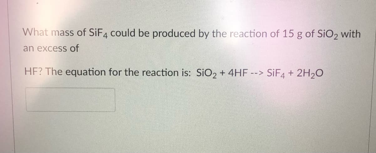 What mass of SIF4 could be produced by the reaction of 15 g of SiO2 with
an excess of
HF? The equation for the reaction is: SiO2 + 4HF
--> SIF4 + 2H20
