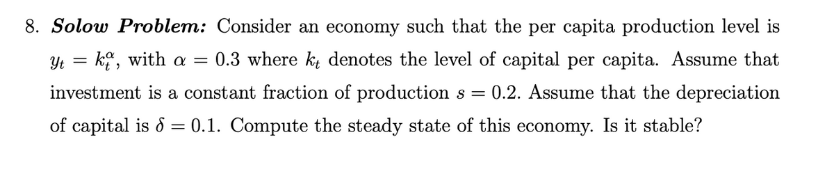 Yt =
8. Solow Problem: Consider an economy such that the per capita production level is
= kt, with a = 0.3 where kt denotes the level of capital per capita. Assume that
investment is a constant fraction of production s = 0.2. Assume that the depreciation
of capital is 6 = 0.1. Compute the steady state of this economy. Is it stable?
