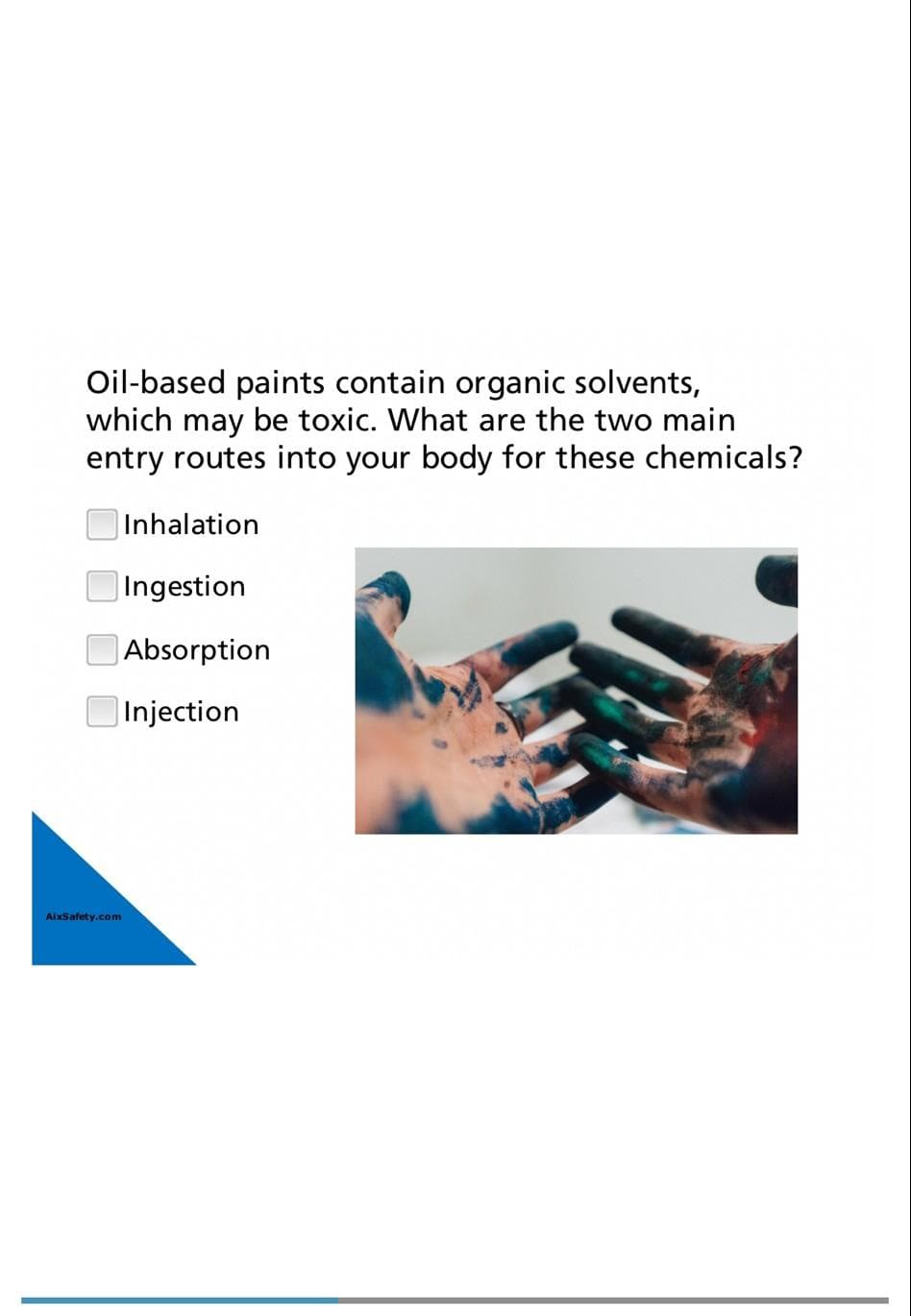 Oil-based paints contain organic solvents,
which may be toxic. What are the two main
entry routes into your body for these chemicals?
AixSafety.com
Inhalation
Ingestion
Absorption
Injection