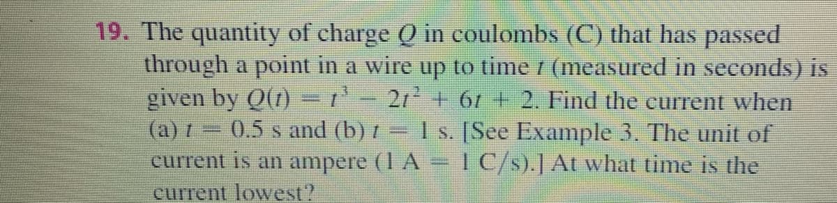19. The quantity of charge Q in coulombs (C) that has passed
through a point in a wire up to time / (measured in seconds) is
given by Q()= r'- 2r + 61 + 2. Find the current when
(a) I 0.5 s and (b) t = 1 s. [See Example 3. The unit of
current is an ampere (1 A 1C/s).J At what time is the
current lowest?
