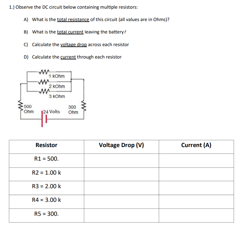 1.) Observe the DC circuit below containing multiple resistors:
A) What is the total resistance of this circuit (all values are in Ohms)?
B) What is the total current leaving the battery?
C) Calculate the voltage drop across each resistor
D) Calculate the current through each resistor
ww
-500
Ohm
www.
1 kOhm
www
2 kOhm
www
3 kOhm
300
124 Volts Ohm
Resistor
R1 = 500.
R2 = 1.00 k
R3 = 2.00 k
R4 = 3.00 k
R5 = 300.
www
Voltage Drop (V)
Current (A)