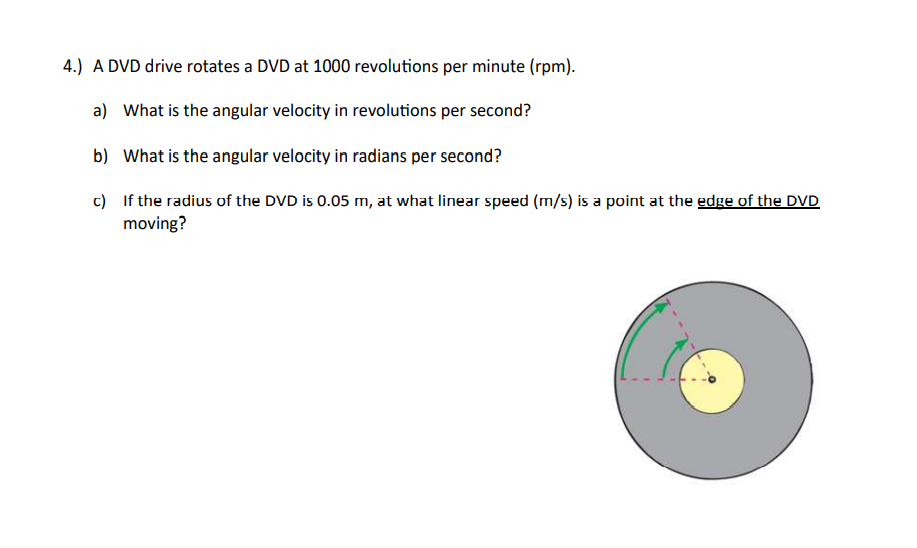 4.) A DVD drive rotates a DVD at 1000 revolutions per minute (rpm).
a) What is the angular velocity in revolutions per second?
b) What is the angular velocity in radians per second?
c)
If the radius of the DVD is 0.05 m, at what linear speed (m/s) is a point at the edge of the DVD
moving?