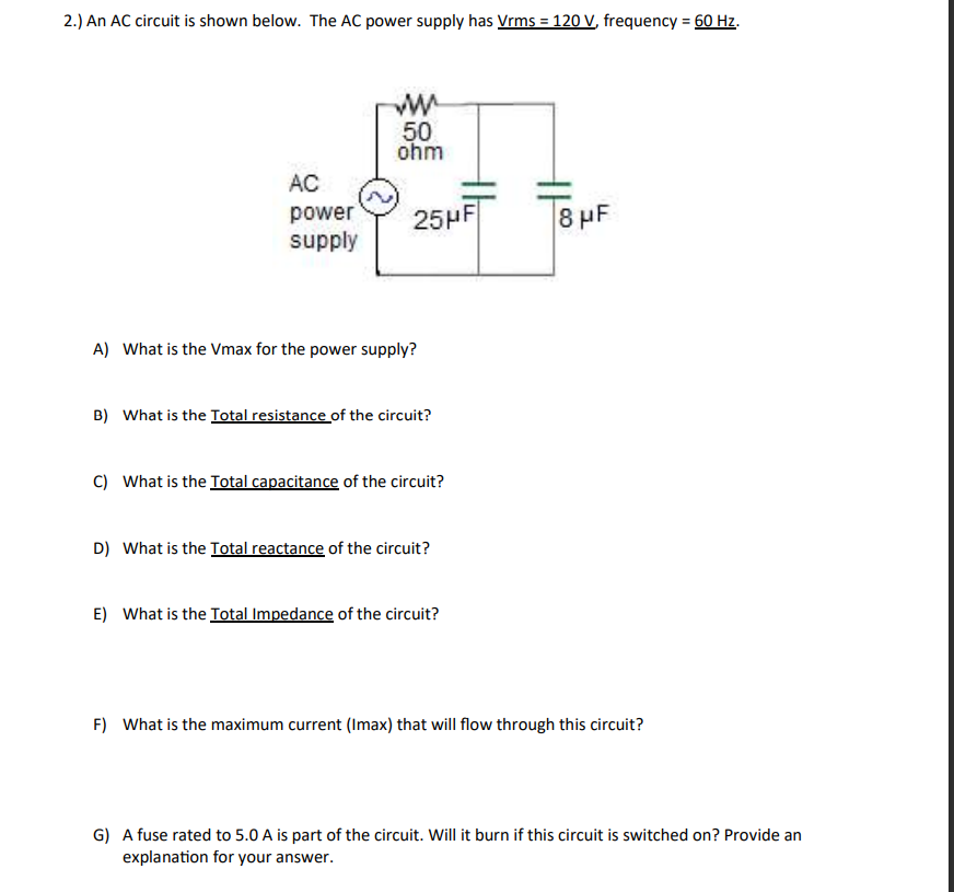 2.) An AC circuit is shown below. The AC power supply has Vrms = 120 V, frequency = 60 Hz.
AC
power
supply
ww
50
ohm
25HF
A) What is the Vmax for the power supply?
B) What is the Total resistance of the circuit?
C) What is the Total capacitance of the circuit?
D) What is the Total reactance of the circuit?
E) What is the Total Impedance of the circuit?
1100⁰
8 μF
F) What is the maximum current (Imax) that will flow through this circuit?
G) A fuse rated to 5.0 A is part of the circuit. Will it burn if this circuit is switched on? Provide an
explanation for your answer.