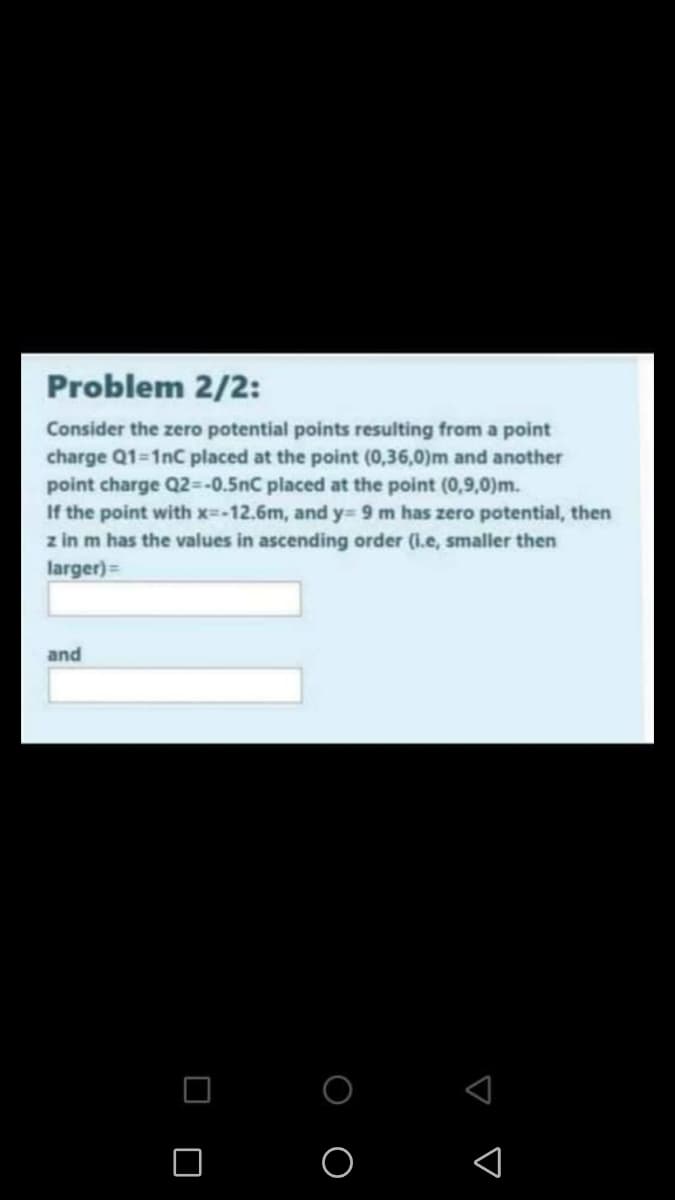 Problem 2/2:
Consider the zero potential points resulting from a point
charge Q1-1nC placed at the point (0,36,0)m and another
point charge Q2=-0.5nC placed at the point (0,9,0)m.
If the point with x=-12.6m, and y= 9 m has zero potential, then
z in m has the values in ascending order (i.e, smaller then
larger)=
and
