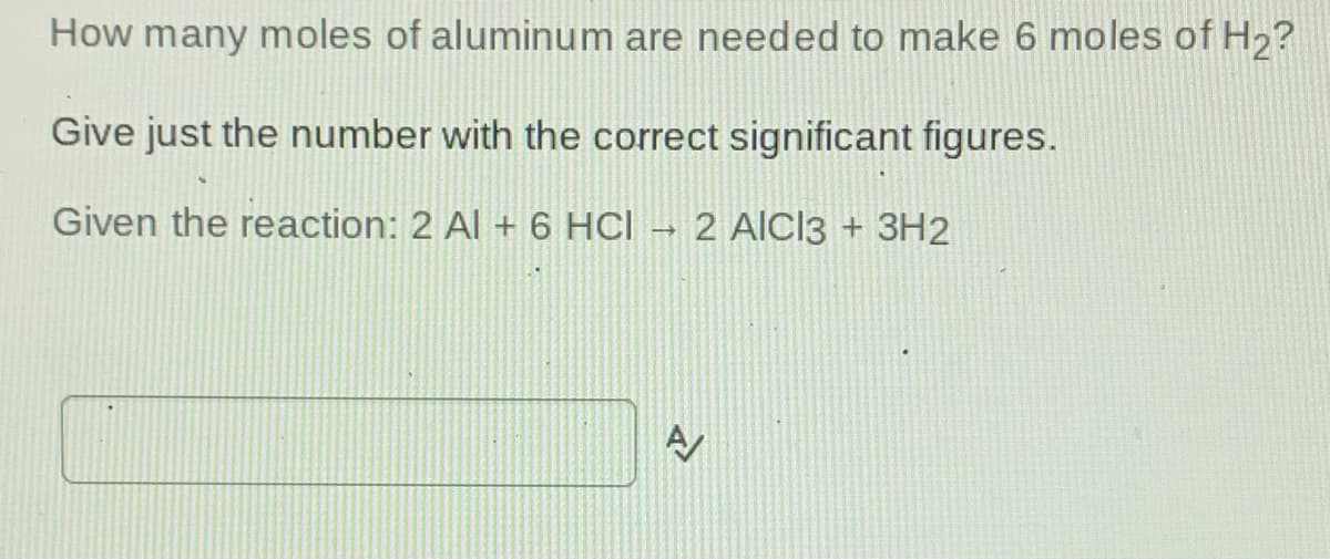 How many moles of aluminum are needed to make 6 moles of H2?
Give just the number with the correct significant figures.
Given the reaction: 2 Al + 6 HCl → 2 AICĪ3 + 3H2
