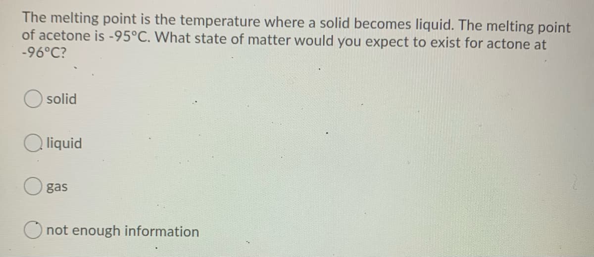 The melting point is the temperature where a solid becomes liquid. The melting point
of acetone is -95°C. What state of matter would you expect to exist for actone at
-96°C?
solid
liquid
gas
O not enough information
