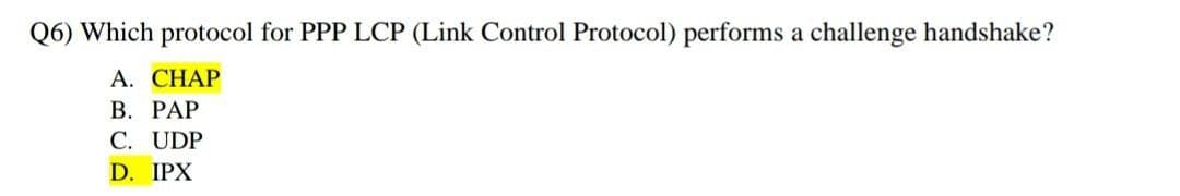 Q6) Which protocol for PPP LCP (Link Control Protocol) performs a challenge handshake?
A. CHAP
B. PAP
C. UDP
D. IPX