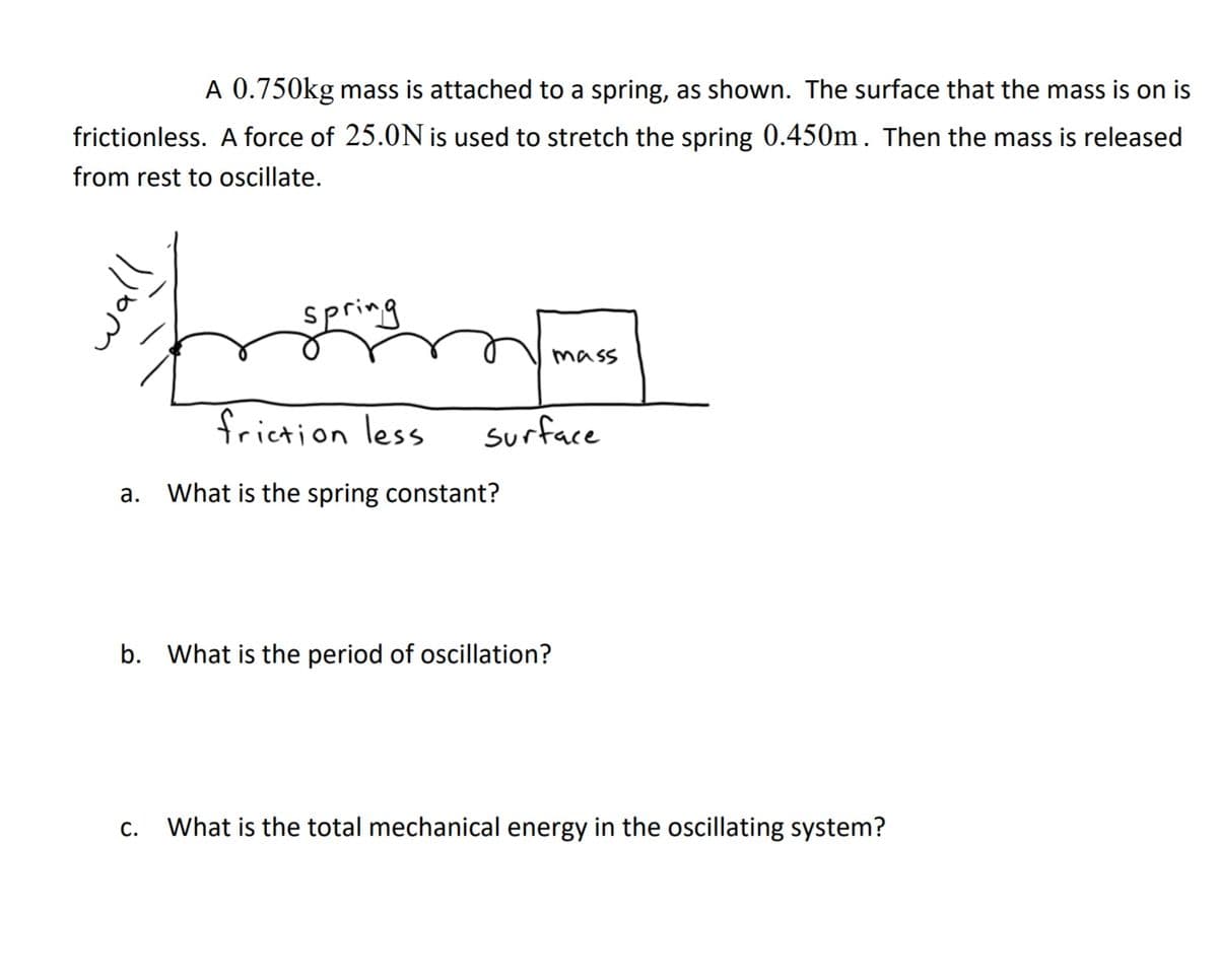 A 0.750kg mass is attached to a spring, as shown. The surface that the mass is on is
frictionless. A force of 25.0N is used to stretch the spring 0.450m. Then the mass is released
from rest to oscillate.
spring
mass
friction less
surface
a. What is the spring constant?
b. What is the period of oscillation?
c. What is the total mechanical energy in the oscillating system?
