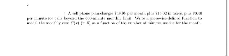 ) A cell phone plan charges $49.95 per month plus $14.02 in taxes, plus $0.40
per minute tor calls beyond the 600-minute monthly limit. Write a piecewise-defined function to
model the monthly cost C(r) (in $) as a function of the number of minutes used a for the month.
