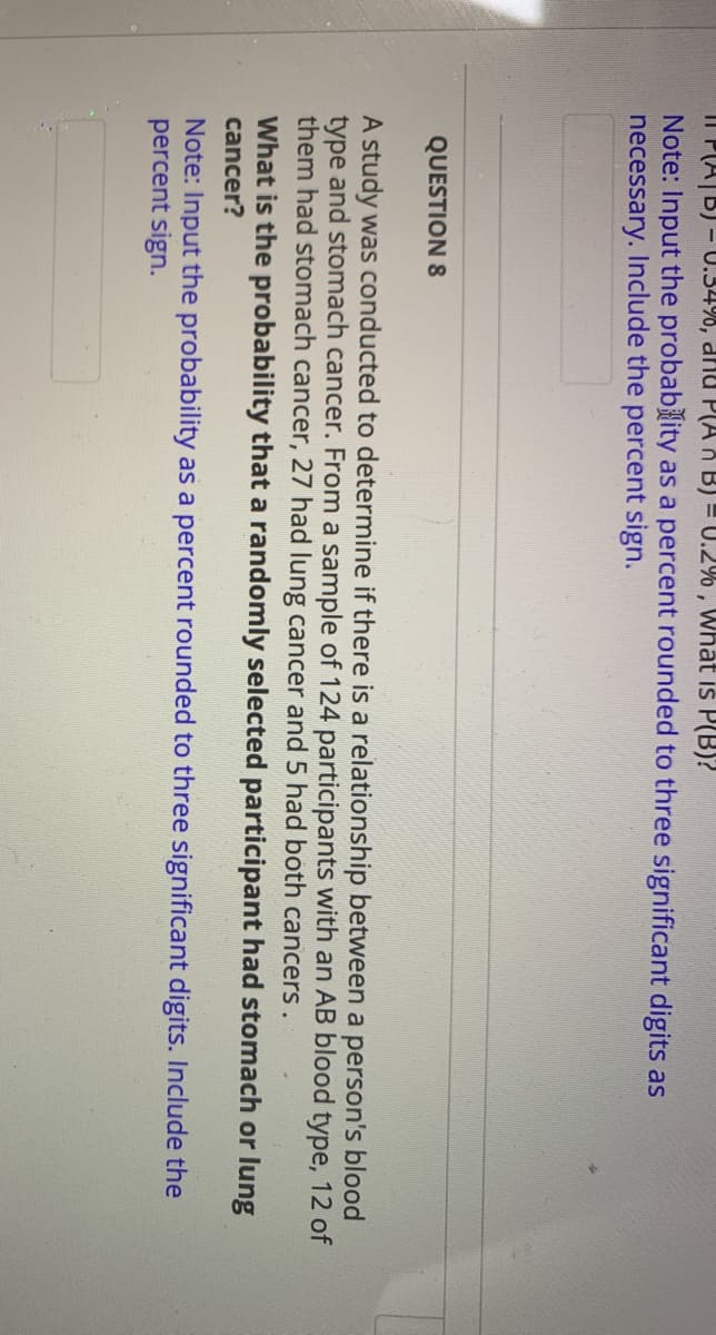 Il PA|B) - U.34%, dnu P(A A B) = U.2% , What is P(B)?
Note: Input the probablity as a percent rounded to three significant digits as
necessary. Include the percent sign.
QUESTION 8
A study was conducted to determine if there is a relationship between a person's blood
type and stomach cancer. From a sample of 124 participants with an AB blood type, 12 of
them had stomach cancer, 27 had lung cancer and 5 had both cancers.
What is the probability that a randomly selected participant had stomach or lung
cancer?
Note: Input the probability as a percent rounded to three significant digits. Include the
percent sign.

