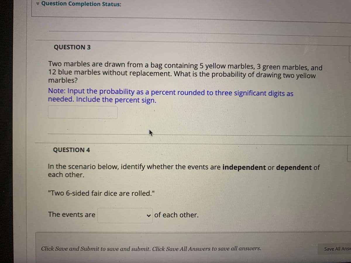 * Question Completion Status:
QUESTION 3
Two marbles are drawn from a bag containing 5 yellow marbles, 3 green marbles, and
12 blue marbles without replacement. What is the probability of drawing two yellow
marbles?
Note: Input the probability as a percent rounded to three significant digits as
needed. Include the percent sign.
QUESTION 4
In the scenario below, identify whether the events are independent or dependent of
each other.
"Two 6-sided fair dice are rolled."
The events are
v of each other.
Click Save and Submit to save and submit. Click Save All Answers to save all answers.
Save All Ans
