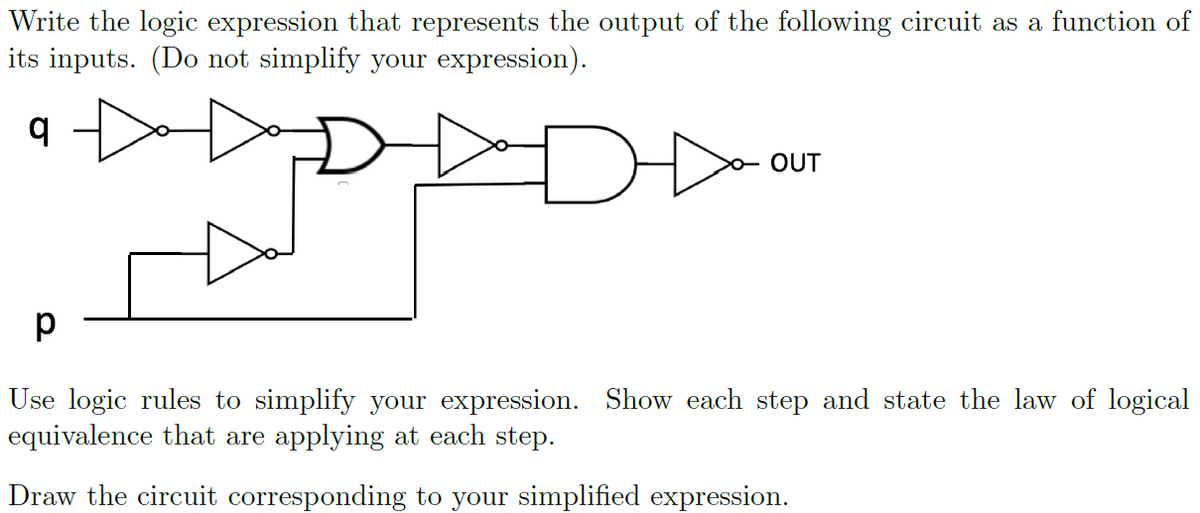 Write the logic expression that represents the output of the following circuit as a function of
its inputs. (Do not simplify your expression).
o OUT
Use logic rules to simplify your expression. Show each step and state the law of logical
equivalence that are applying at each step.
Draw the circuit corresponding to your simplified expression.
