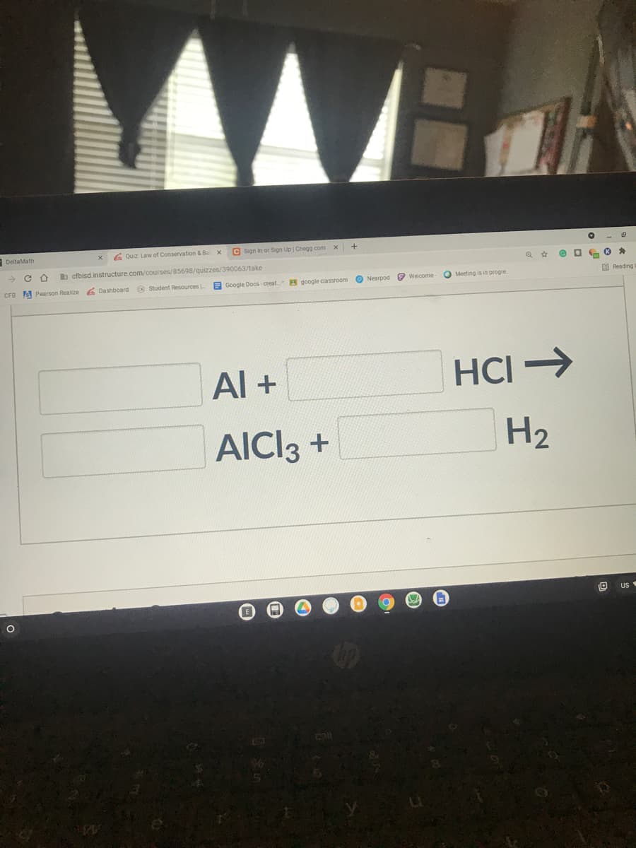 AA
DeltaMath
G Quiz Law of Conservation & Ba x
C sign in or Sign Up Chegg com x
b cfbisd.instructure.com/courses/85698/quizzes/390063/take
CFB A Pearson Realize
6 Dashboard
O Student Resources
2 Google Docs creat.
8 google classroom
Nearpod 9 Welcome
O Meeting is in progre
O Reading
Al +
HCI >
AICI3 +
H2
US
