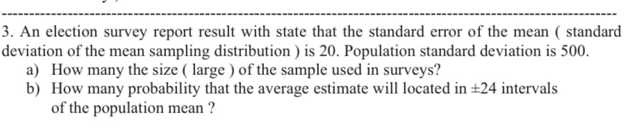 3. An election survey report result with state that the standard error of the mean ( standard
deviation of the mean sampling distribution ) is 20. Population standard deviation is 500.
a) How many the size ( large ) of the sample used in surveys?
b) How many probability that the average estimate will located in +24 intervals
of the population mean ?
