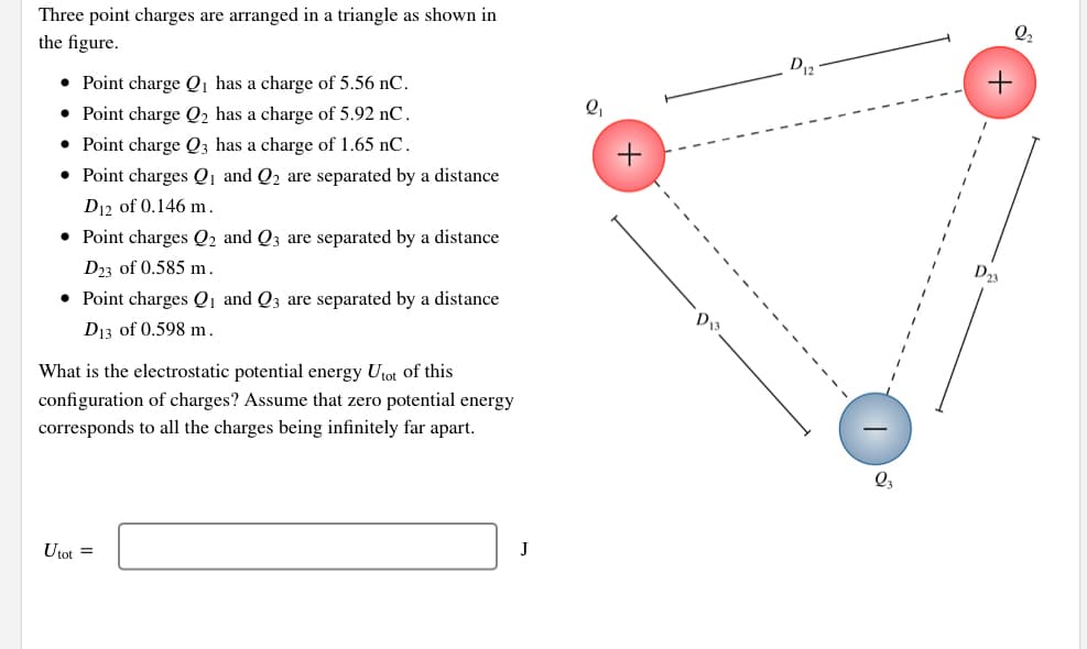 Three point charges are arranged in a triangle as shown in
the figure.
• Point charge Qi has a charge of 5.56 nC.
• Point charge Q2 has a charge of 5.92 nC.
• Point charge Q3 has a charge of 1.65 nC.
• Point charges Q1 and Q2 are separated by a distance
+
D12 of 0.146 m.
• Point charges Q2 and Q3 are separated by a distance
D3 of 0.585 m.
D23
• Point charges Q1 and Q3 are separated by a distance
D13 of 0.598 m.
D13
What is the electrostatic potential energy Utot of this
configuration of charges? Assume that zero potential energy
corresponds to all the charges being infinitely far apart.
Utot =
+
