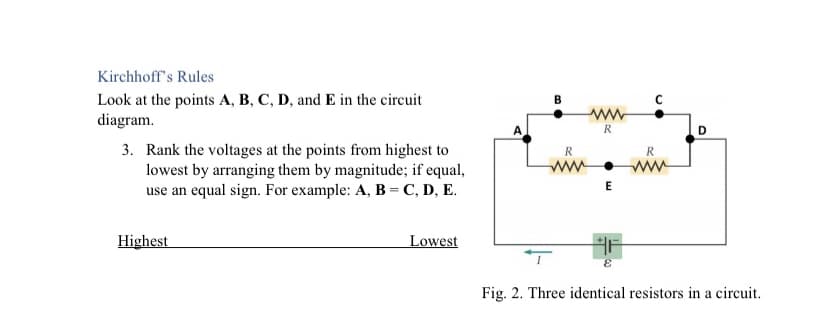 Kirchhoff's Rules
Look at the points A, B, C, D, and E in the circuit
diagram.
R
D
3. Rank the voltages at the points from highest to
lowest by arranging them by magnitude; if equal,
use an equal sign. For example: A, B = C, D, E.
R
ww
E
Highest
Lowest
Fig. 2. Three identical resistors in a circuit.
