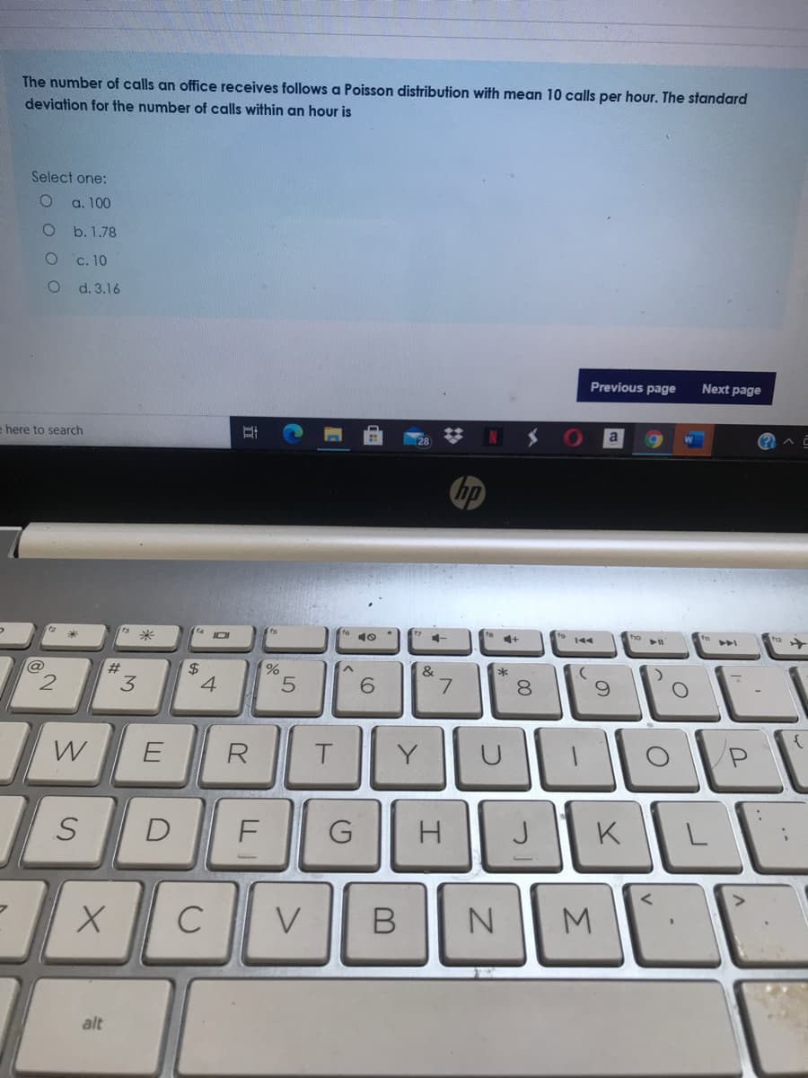 The number of calls an office receives follows a Poisson distribution with mean 10 calls per hour. The standard
deviation for the number of calls within an hour is
Select one:
a. 100
b. 1.78
c. 10
d. 3.16
Previous page
Next page
e here to search
N S
hp
14
JOI
10
144
@
$
4
2#
&
6.
8.
W
E
R
Y
D
G
K
C
V
M
alt
LL
立
%24
3.
2.
