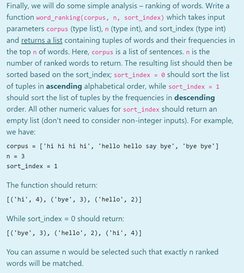 Finally, we will do some simple analysis – ranking of words. Write a
function word_ranking(corpus, n, sort_index) which takes input
parameters corpus (type list), n (type int), and sort_index (type int)
and returns a list containing tuples of words and their frequencies in
the top n of words. Here, corpus is a list of sentences. n is the
number of ranked words to return. The resulting list should then be
sorted based on the sort_index; sort_index = 0 should sort the list
of tuples in ascending alphabetical order, while sort_index = 1
should sort the list of tuples by the frequencies in descending
order. All other numeric values for sort_index should return an
empty list (don't need to consider non-integer inputs). For example,
we have:
corpus = ['hi hi hi hi', 'hello hello say bye', 'bye bye']
n- 3
sort_index = 1
The function should return:
[('hi', 4), ('bye', 3), ('hello', 2)]
While sort_index = 0 should return:
[('bye', 3), ('hello', 2), ('hi', 4)]
You can assume n would be selected such that exactly n ranked
words will be matched.
