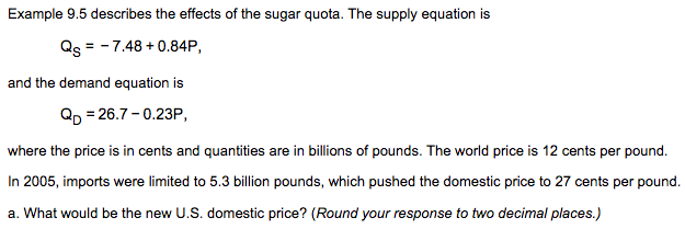 Example 9.5 describes the effects of the sugar quota. The supply equation is
Qs = - 7.48 + 0.84P,
and the demand equation is
Qp = 26.7 - 0.23P,
where the price is in cents and quantities are in billions of pounds. The world price is 12 cents per pound.
In 2005, imports were limited to 5.3 billion pounds, which pushed the domestic price to 27 cents per pound.
a. What would be the new U.S. domestic price? (Round your response to two decimal places.)
