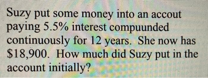 Suzy put some money into an accout
paying 5.5% interest compuunded
continuously for 12 years. She now has
$18,900. How much did Suzy put in the
account initially?
