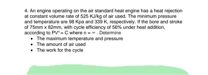 4. An engine operating on the air standard heat engine has a heat rejection
at constant volume rate of 525 KJ/kg of air used. The minimum pressure
and temperature are 98 Kpa and 339 K, respectively. If the bore and stroke
of 75mm x 82mm, with cycle efficiency of 56% under heat addition,
according to PV = C where n = 0. Determine
• The maximum temperature and pressure
• The amount of air used
• The work for the cycle
