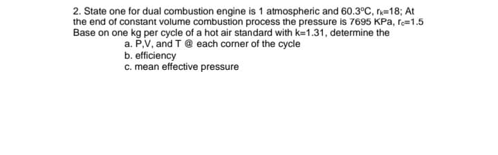 2. State one for dual combustion engine is 1 atmospheric and 60.3°C, rk=18; At
the end of constant volume combustion process the pressure is 7695 KPa, ro=1.5
Base on one kg per cycle of a hot air standard with k=1.31, determine the
a. P,V, and T@ each corner of the cycle
b. efficiency
c. mean effective pressure
