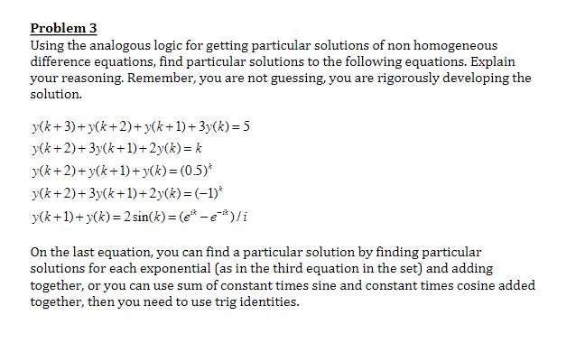 Problem 3
Using the analogous logic for getting particular solutions of non homogeneous
difference equations, find particular solutions to the following equations. Explain
your reasoning. Remember, you are not guessing, you are rigorously developing the
solution.
y(k+3)+y(k+2)+y(k+1)+3y(k)=5
y(k+2)+3y(k+1)+2y(k)= k
y(k+2)+y(k+1)+y(k)=(0.5)*
y(k+2)+3y(k+1)+2y(k)=(-1)*
y(k+1)+ y(k)=2 sin(k)=(e-e)/i
On the last equation, you can find a particular solution by finding particular
solutions for each exponential (as in the third equation in the set) and adding
together, or you can use sum of constant times sine and constant times cosine added
together, then you need to use trig identities.