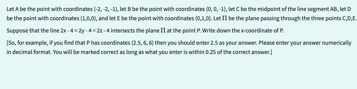 Let A be the point with coordinates (-2, -2, -1), let B be the point with coordinates (0, 0, -1), let C be the midpoint of the line segment AB, let D
be the point with coordinates (1,0,0), and let E be the point with coordinates (0,1,0). Let II be the plane passing through the three points C,D,E.
Suppose that the line 2x - 4 = 2y - 4 = 2z - 4 intersects the plane II at the point P. Write down the x-coordinate of P.
[So, for example, if you find that P has coordinates (2.5, 6, 6) then you should enter 2.5 as your answer. Please enter your answer numerically
in decimal format. You will be marked correct as long as what you enter is within 0.25 of the correct answer.]