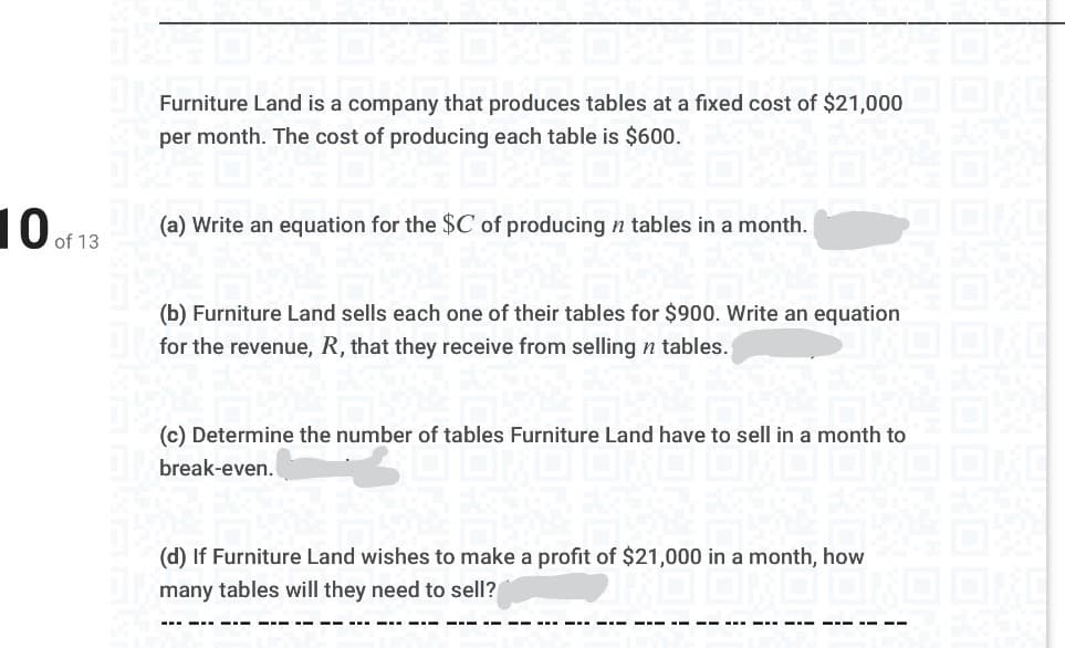 Furniture Land is a company that produces tables at a fixed cost of $21,000
per month. The cost of producing each table is $600.
10 of 13
(a) Write an equation for the $C of producing n tables in a month.
(b) Furniture Land sells each one of their tables for $900. Write an equation
for the revenue, R, that they receive from selling n tables.
(c) Determine the number of tables Furniture Land have to sell in a month to
break-even.
(d) If Furniture Land wishes to make a profit of $21,000 in a month, how
many tables will they need to sell?
--- -- ---- --- - - -- --- -- - ---
--- -- --
---- -- - -- -- ---
