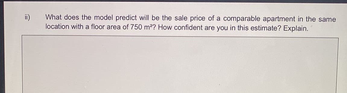 ii)
What does the model predict will be the sale price of a comparable apartment in the same
location with a floor area of 750 m2? How confident are you in this estimate? Explain.
